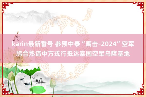 karin最新番号 参预中泰“鹰击-2024”空军鸠合熟谙中方戎行抵达泰国空军乌隆基地