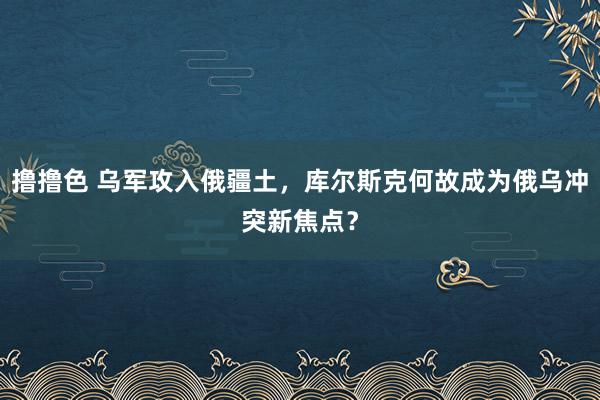 撸撸色 乌军攻入俄疆土，库尔斯克何故成为俄乌冲突新焦点？