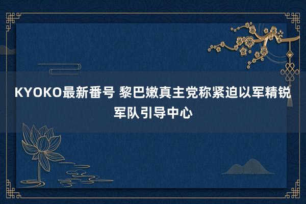 KYOKO最新番号 黎巴嫩真主党称紧迫以军精锐军队引导中心