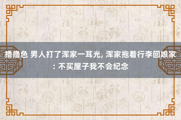 撸撸色 男人打了浑家一耳光， 浑家拖着行李回娘家: 不买屋子我不会纪念