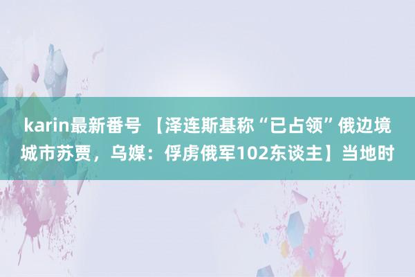 karin最新番号 【泽连斯基称“已占领”俄边境城市苏贾，乌媒：俘虏俄军102东谈主】当地时