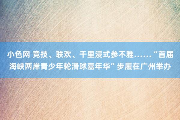 小色网 竞技、联欢、千里浸式参不雅……“首届海峡两岸青少年轮滑球嘉年华”步履在广州举办