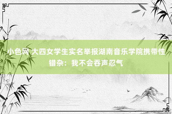 小色网 大四女学生实名举报湖南音乐学院携带性错杂：我不会吞声忍气