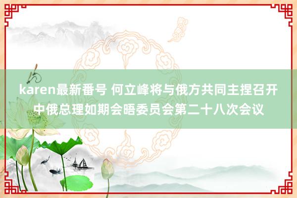 karen最新番号 何立峰将与俄方共同主捏召开中俄总理如期会晤委员会第二十八次会议