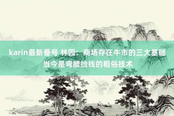 karin最新番号 林园：商场存在牛市的三大基础 当今是弯腰捡钱的粗俗技术