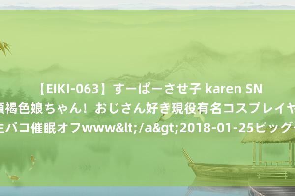 【EIKI-063】すーぱーさせ子 karen SNS炎上騒動でお馴染みのハーフ顔褐色娘ちゃん！おじさん好き現役有名コスプレイヤーの妊娠中出し生パコ催眠オフwww</a>2018-01-25ビッグモーカル&$EIKI119分钟 一刹现身国内街头！马斯克曾默示在中国很难正当开赴 品牌方称暂未销售