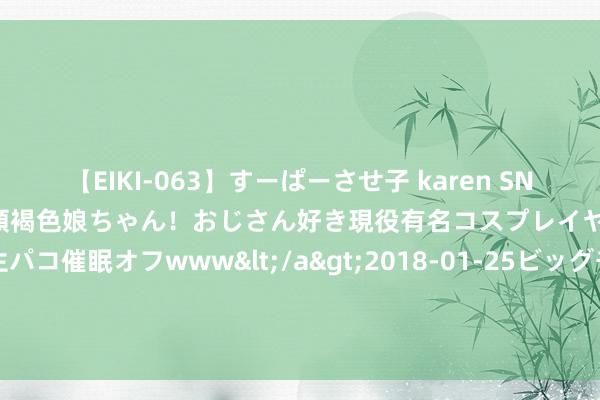 【EIKI-063】すーぱーさせ子 karen SNS炎上騒動でお馴染みのハーフ顔褐色娘ちゃん！おじさん好き現役有名コスプレイヤーの妊娠中出し生パコ催眠オフwww</a>2018-01-25ビッグモーカル&$EIKI119分钟 广州华立学院再夺省赛一等奖！省奖+6