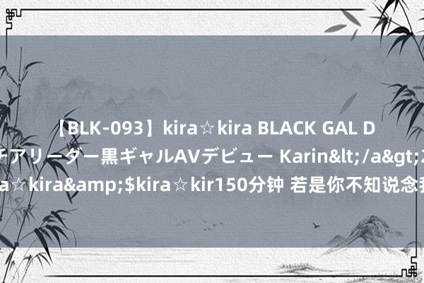 【BLK-093】kira☆kira BLACK GAL DEBUT 元・有名球団チアリーダー黒ギャルAVデビュー Karin</a>2013-04-19kira☆kira&$kira☆kir150分钟 若是你不知说念我方报考那些大学不错参考一下