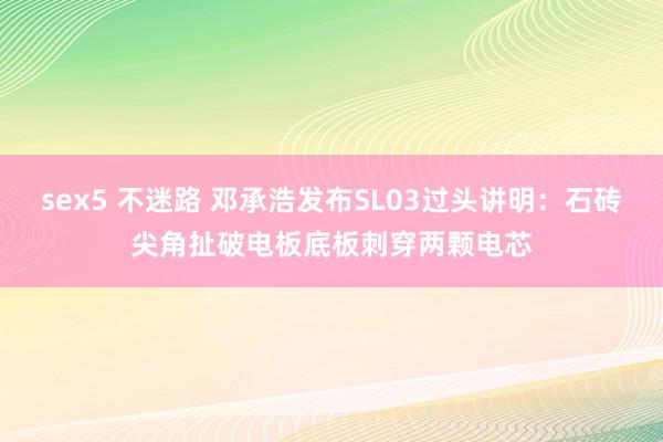 sex5 不迷路 邓承浩发布SL03过头讲明：石砖尖角扯破电板底板刺穿两颗电芯