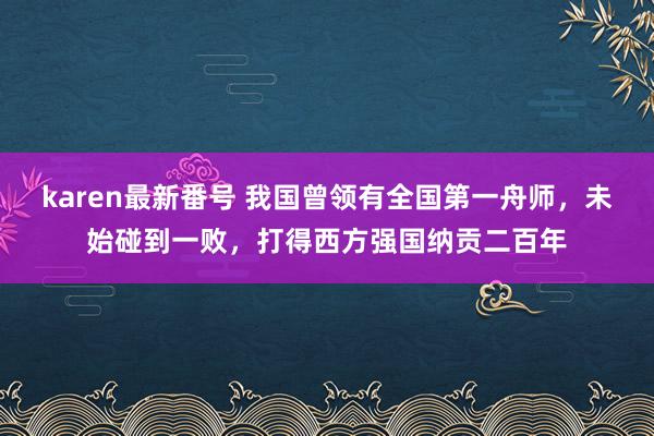 karen最新番号 我国曾领有全国第一舟师，未始碰到一败，打得西方强国纳贡二百年