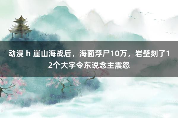 动漫 h 崖山海战后，海面浮尸10万，岩壁刻了12个大字令东说念主震怒