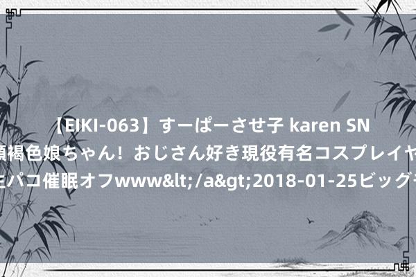 【EIKI-063】すーぱーさせ子 karen SNS炎上騒動でお馴染みのハーフ顔褐色娘ちゃん！おじさん好き現役有名コスプレイヤーの妊娠中出し生パコ催眠オフwww</a>2018-01-25ビッグモーカル&$EIKI119分钟 四川绵阳打散工招聘 绵阳打散工一天一结