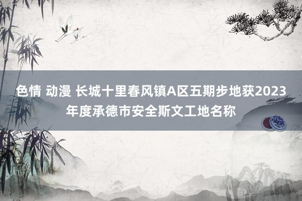 色情 动漫 长城十里春风镇A区五期步地获2023年度承德市安全斯文工地名称