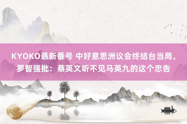 KYOKO最新番号 中好意思洲议会终结台当局，罗智强批：蔡英文听不见马英九的这个忠告