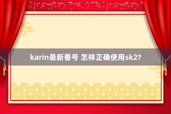 karin最新番号 怎样正确使用sk2?