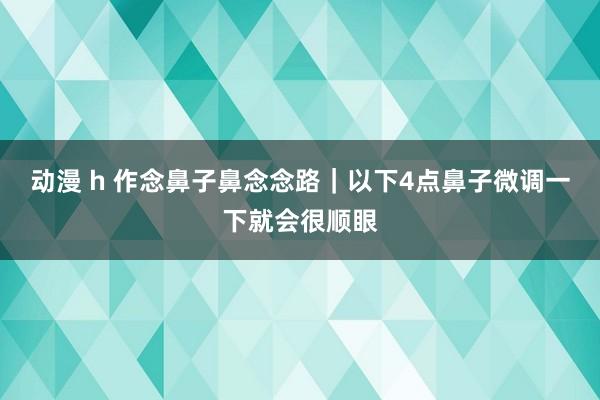 动漫 h 作念鼻子鼻念念路｜以下4点鼻子微调一下就会很顺眼