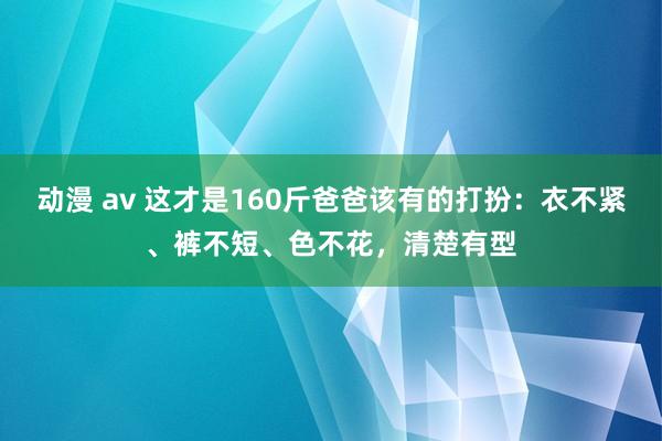 动漫 av 这才是160斤爸爸该有的打扮：衣不紧、裤不短、色不花，清楚有型