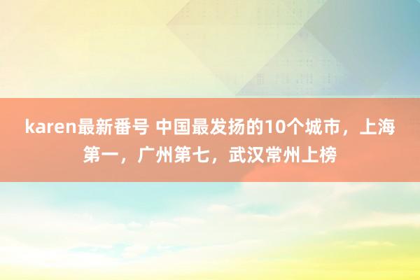 karen最新番号 中国最发扬的10个城市，上海第一，广州第七，武汉常州上榜