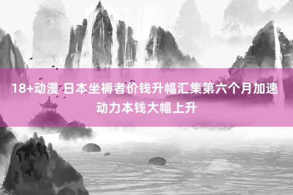 18+动漫 日本坐褥者价钱升幅汇集第六个月加速 动力本钱大幅上升