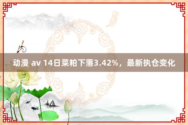 动漫 av 14日菜粕下落3.42%，最新执仓变化