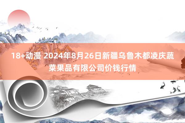 18+动漫 2024年8月26日新疆乌鲁木都凌庆蔬菜果品有限公司价钱行情