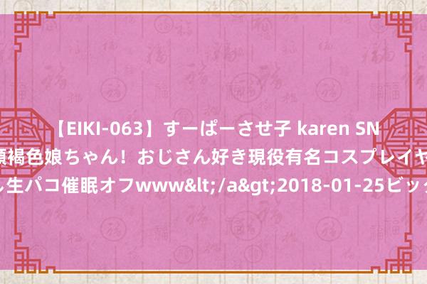 【EIKI-063】すーぱーさせ子 karen SNS炎上騒動でお馴染みのハーフ顔褐色娘ちゃん！おじさん好き現役有名コスプレイヤーの妊娠中出し生パコ催眠オフwww</a>2018-01-25ビッグモーカル&$EIKI119分钟 2024年8月26日扶余市三井子园区阛阓缔造运营有限公司价钱行情