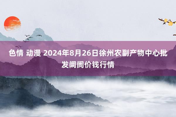 色情 动漫 2024年8月26日徐州农副产物中心批发阛阓价钱行情