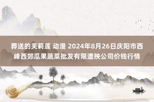 葬送的芙莉莲 动漫 2024年8月26日庆阳市西峰西郊瓜果蔬菜批发有限遭殃公司价钱行情