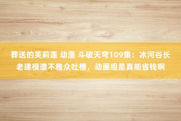 葬送的芙莉莲 动漫 斗破天穹109集：冰河谷长老建模遭不雅众吐槽，动画组是真能省钱啊