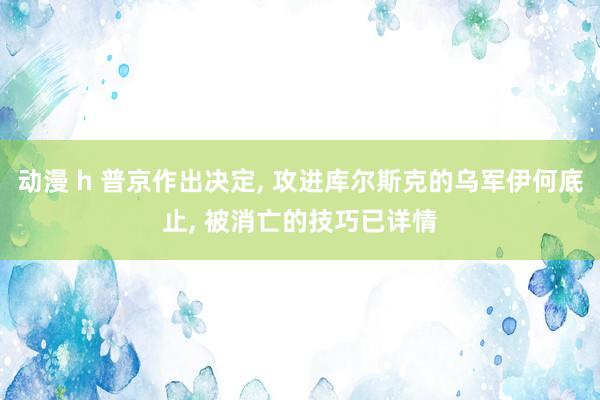 动漫 h 普京作出决定， 攻进库尔斯克的乌军伊何底止， 被消亡的技巧已详情