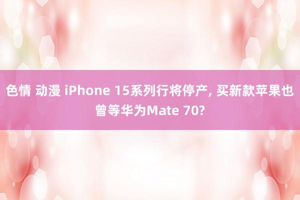 色情 动漫 iPhone 15系列行将停产， 买新款苹果也曾等华为Mate 70?