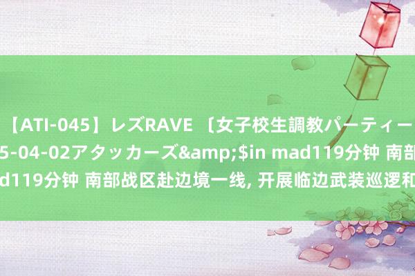 【ATI-045】レズRAVE 〔女子校生調教パーティー〕</a>2005-04-02アタッカーズ&$in mad119分钟 南部战区赴边境一线， 开展临边武装巡逻和旷地纠合警巡