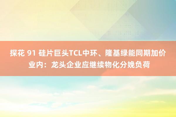 探花 91 硅片巨头TCL中环、隆基绿能同期加价 业内：龙头企业应继续物化分娩负荷