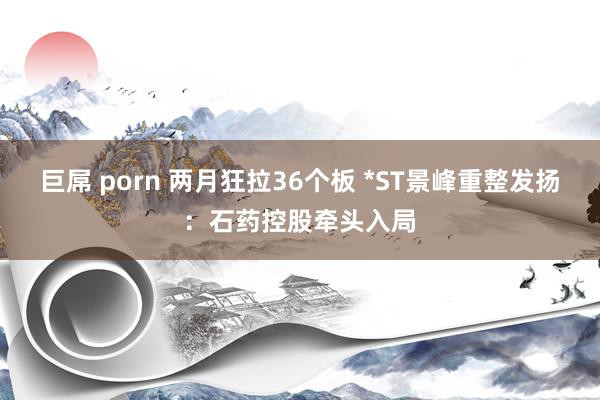 巨屌 porn 两月狂拉36个板 *ST景峰重整发扬：石药控股牵头入局