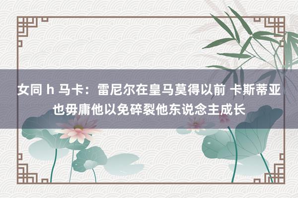 女同 h 马卡：雷尼尔在皇马莫得以前 卡斯蒂亚也毋庸他以免碎裂他东说念主成长