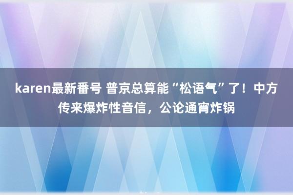 karen最新番号 普京总算能“松语气”了！中方传来爆炸性音信，公论通宵炸锅