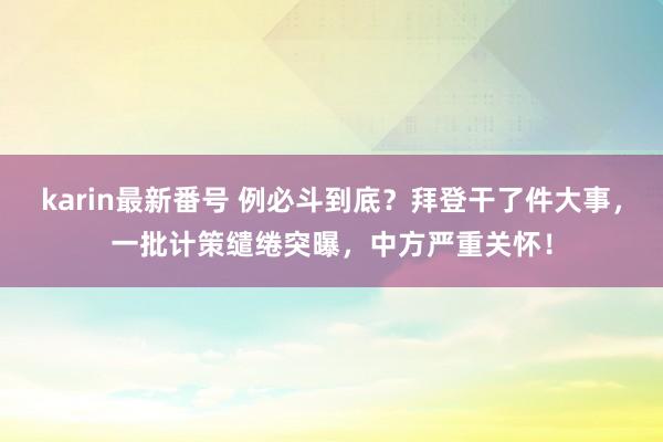 karin最新番号 例必斗到底？拜登干了件大事，一批计策缱绻突曝，中方严重关怀！