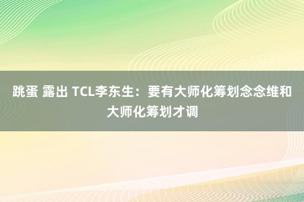 跳蛋 露出 TCL李东生：要有大师化筹划念念维和大师化筹划才调