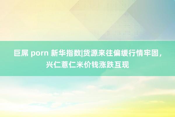 巨屌 porn 新华指数|货源来往偏缓行情牢固，兴仁薏仁米价钱涨跌互现