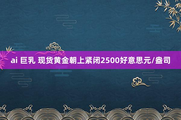 ai 巨乳 现货黄金朝上紧闭2500好意思元/盎司