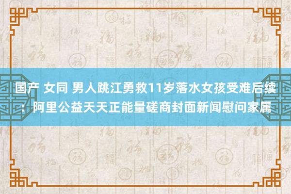 国产 女同 男人跳江勇救11岁落水女孩受难后续：阿里公益天天正能量磋商封面新闻慰问家属