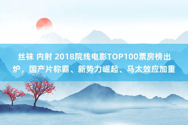 丝袜 内射 2018院线电影TOP100票房榜出炉，国产片称霸、新势力崛起、马太效应加重