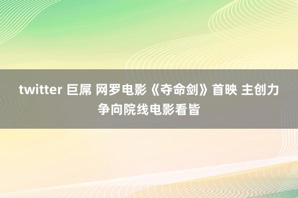 twitter 巨屌 网罗电影《夺命剑》首映 主创力争向院线电影看皆