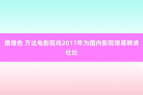 撸撸色 万达电影院线2017年为国内影院银幕聘请杜比