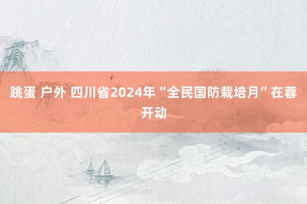 跳蛋 户外 四川省2024年“全民国防栽培月”在蓉开动