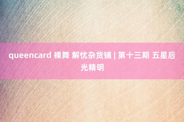 queencard 裸舞 解忧杂货铺 | 第十三期 五星后光精明