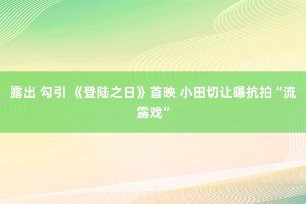 露出 勾引 《登陆之日》首映 小田切让曝抗拍“流露戏”