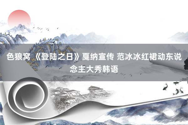 色狼窝 《登陆之日》戛纳宣传 范冰冰红裙动东说念主大秀韩语