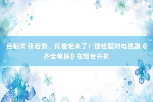 色狼窝 张若昀、焦俊艳来了！搜检题材电视剧《齐全笔据》在烟台开机