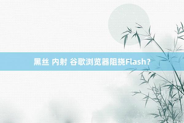 黑丝 内射 谷歌浏览器阻挠Flash？